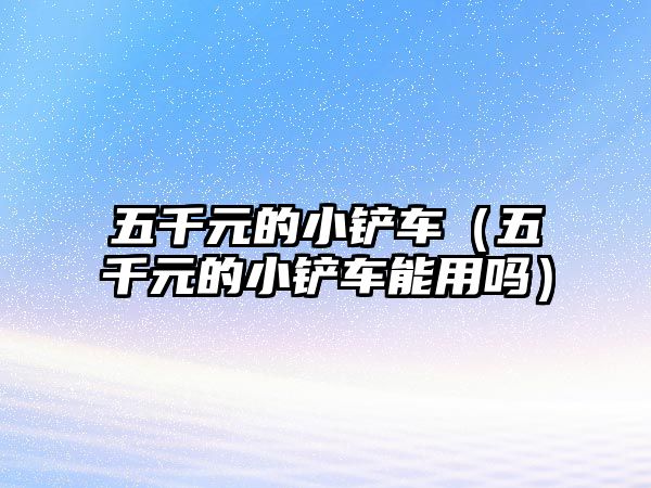 五千元的小鏟車（五千元的小鏟車能用嗎）