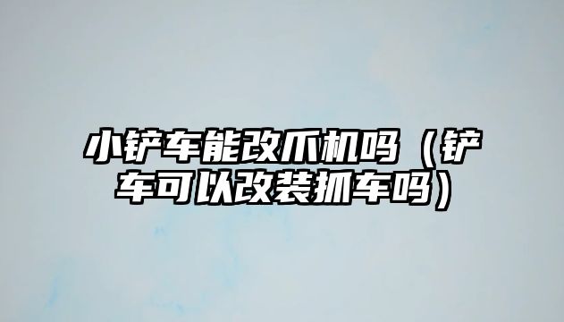 小鏟車能改爪機(jī)嗎（鏟車可以改裝抓車嗎）