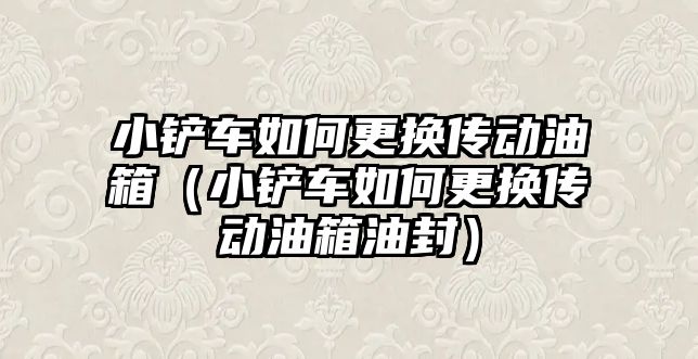 小鏟車如何更換傳動油箱（小鏟車如何更換傳動油箱油封）