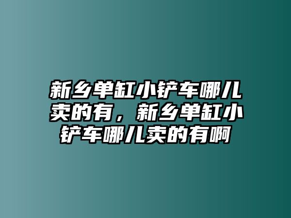新鄉單缸小鏟車哪兒賣的有，新鄉單缸小鏟車哪兒賣的有啊