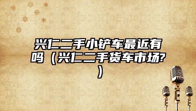 興仁二手小鏟車最近有嗎（興仁二手貨車市場?）