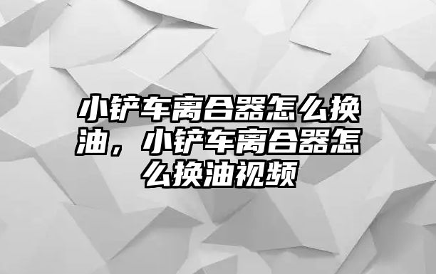 小鏟車離合器怎么換油，小鏟車離合器怎么換油視頻