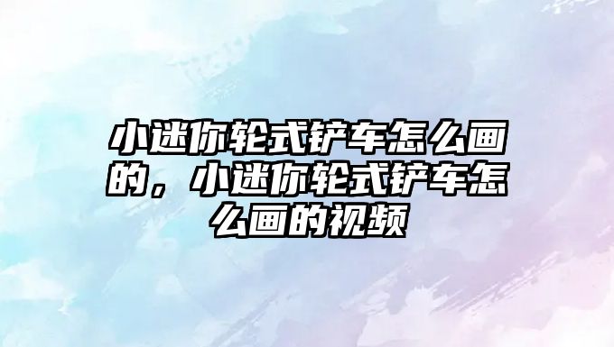 小迷你輪式鏟車怎么畫的，小迷你輪式鏟車怎么畫的視頻