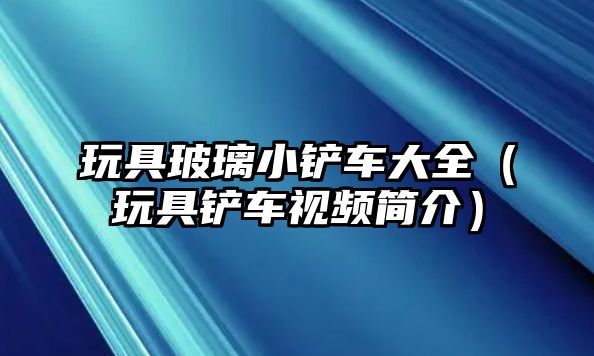 玩具玻璃小鏟車大全（玩具鏟車視頻簡介）