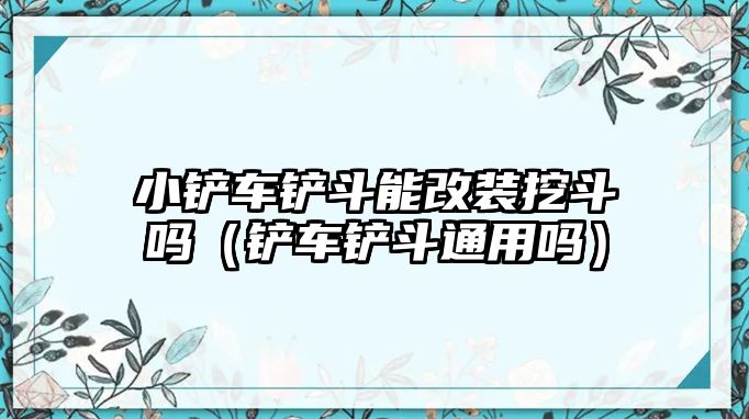 小鏟車鏟斗能改裝挖斗嗎（鏟車鏟斗通用嗎）