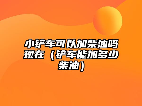 小鏟車可以加柴油嗎現(xiàn)在（鏟車能加多少柴油）