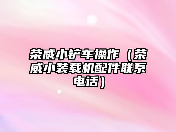 榮威小鏟車操作（榮威小裝載機配件聯系電話）
