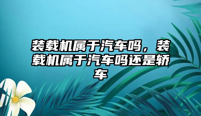 裝載機屬于汽車嗎，裝載機屬于汽車嗎還是轎車