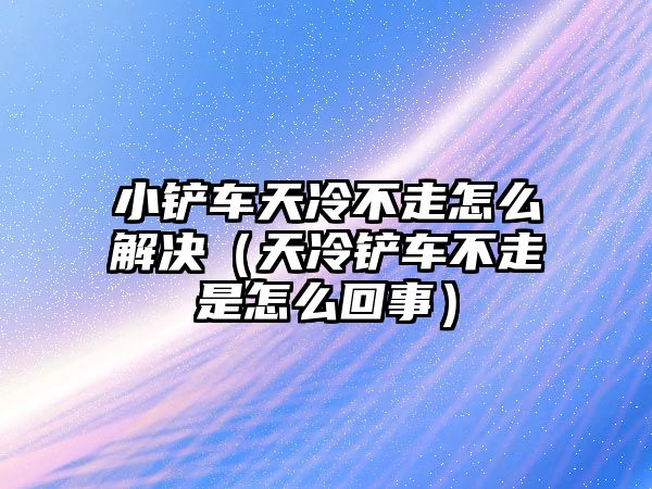 小鏟車天冷不走怎么解決（天冷鏟車不走是怎么回事）
