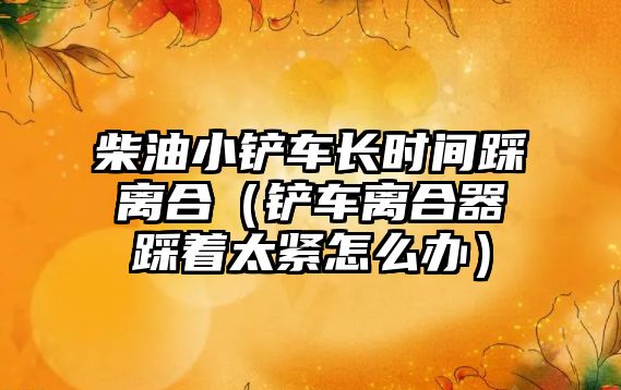 柴油小鏟車長時間踩離合（鏟車離合器踩著太緊怎么辦）