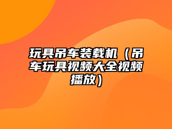 玩具吊車裝載機（吊車玩具視頻大全視頻播放）