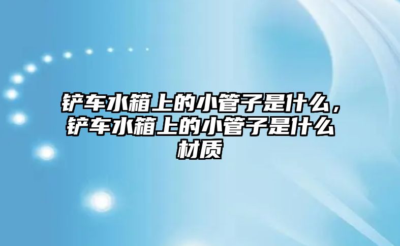 鏟車水箱上的小管子是什么，鏟車水箱上的小管子是什么材質