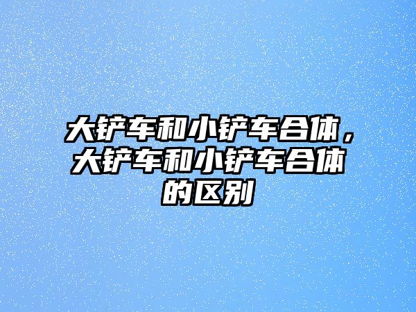 大鏟車和小鏟車合體，大鏟車和小鏟車合體的區別