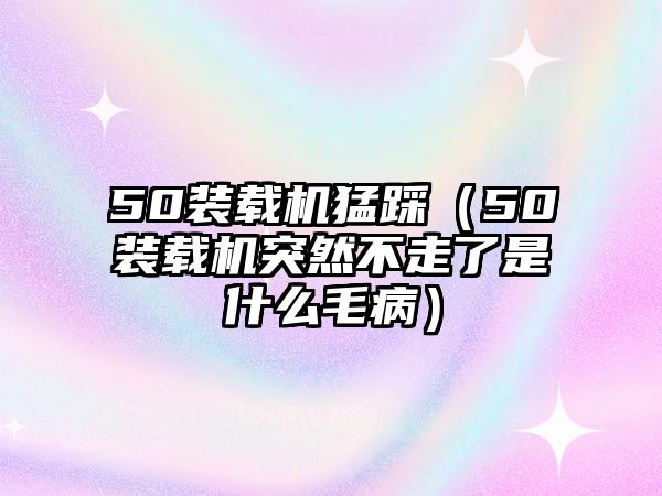50裝載機猛踩(50裝載機突然不走了是什么毛病)