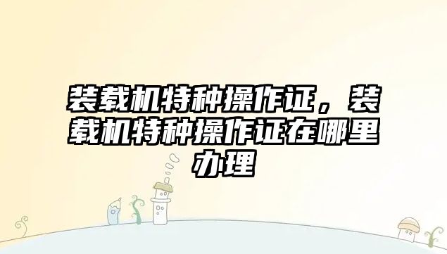 裝載機特種操作證，裝載機特種操作證在哪里辦理