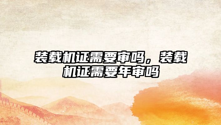裝載機證需要審嗎，裝載機證需要年審嗎