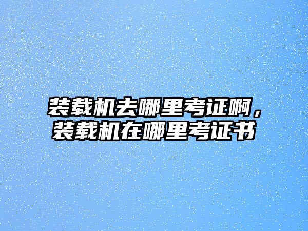 裝載機去哪里考證啊，裝載機在哪里考證書