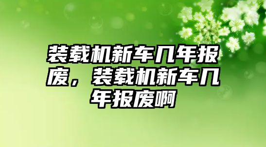 裝載機新車幾年報廢，裝載機新車幾年報廢啊