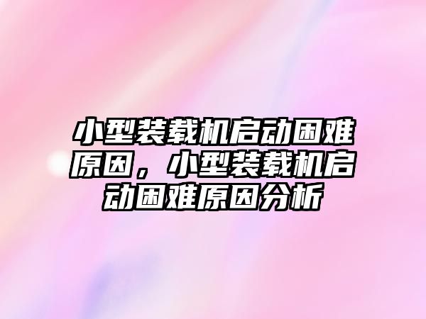 小型裝載機啟動困難原因，小型裝載機啟動困難原因分析