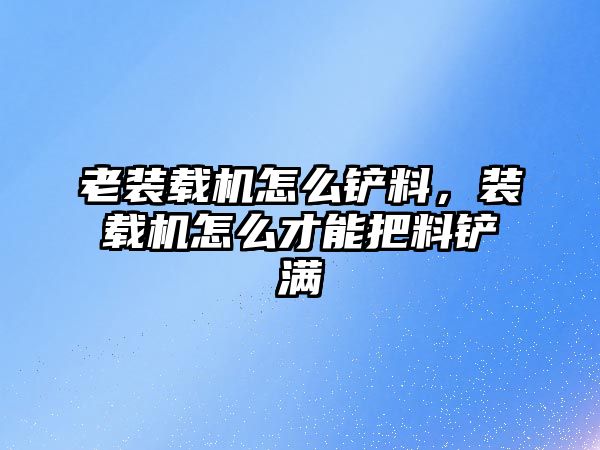 老裝載機怎么鏟料，裝載機怎么才能把料鏟滿